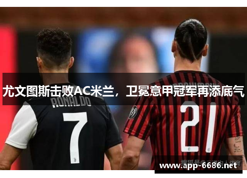 尤文图斯击败AC米兰，卫冕意甲冠军再添底气